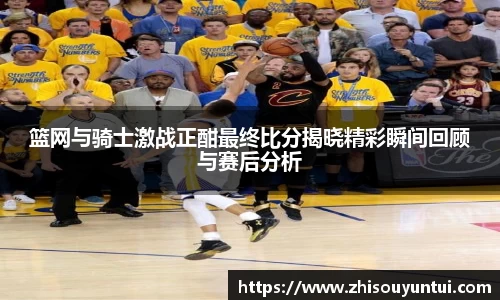 百乐博blb篮网与骑士激战正酣最终比分揭晓精彩瞬间回顾与赛后分析